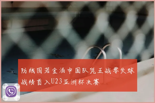 防线固若金汤中国队凭五战零失球战绩首入U23亚洲杯决赛