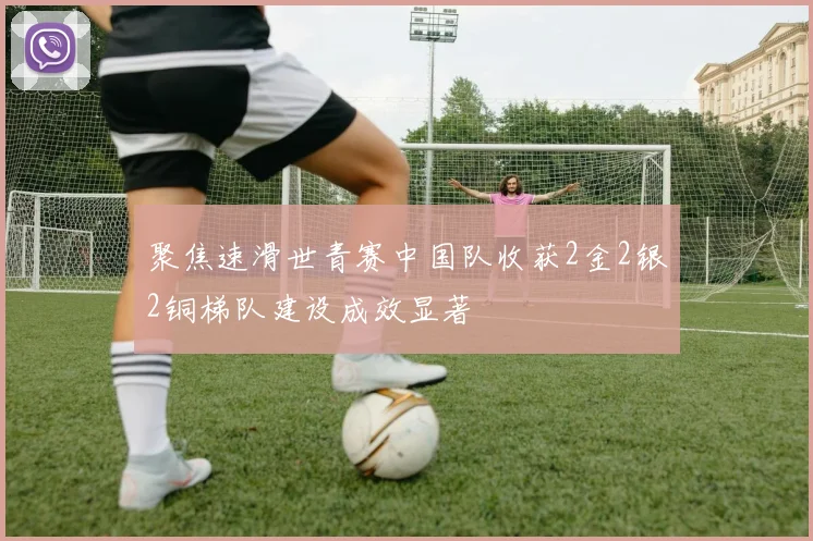 聚焦速滑世青赛中国队收获2金2银2铜梯队建设成效显著