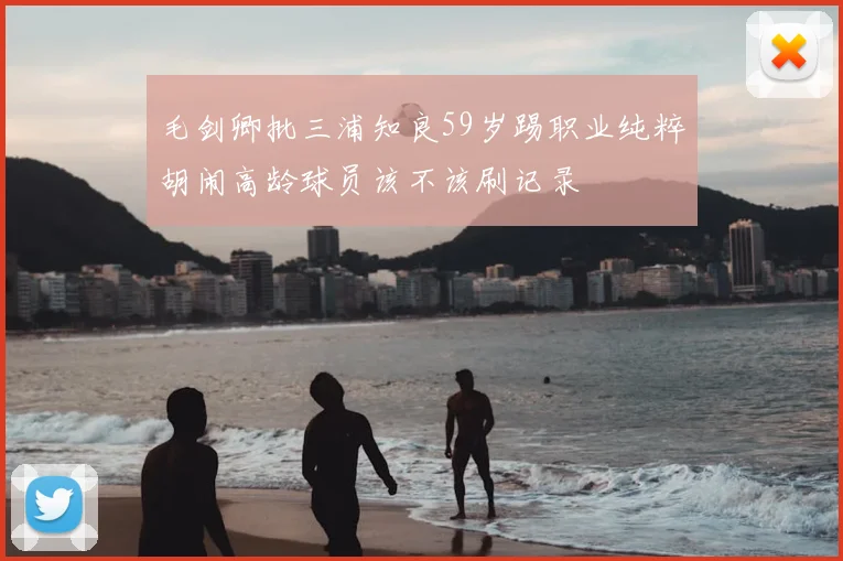 毛剑卿批三浦知良59岁踢职业纯粹胡闹高龄球员该不该刷记录