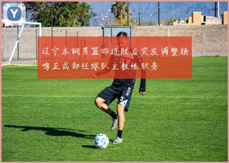 辽宁本钢男篮四连败后突发调整杨鸣正式卸任球队主教练职务