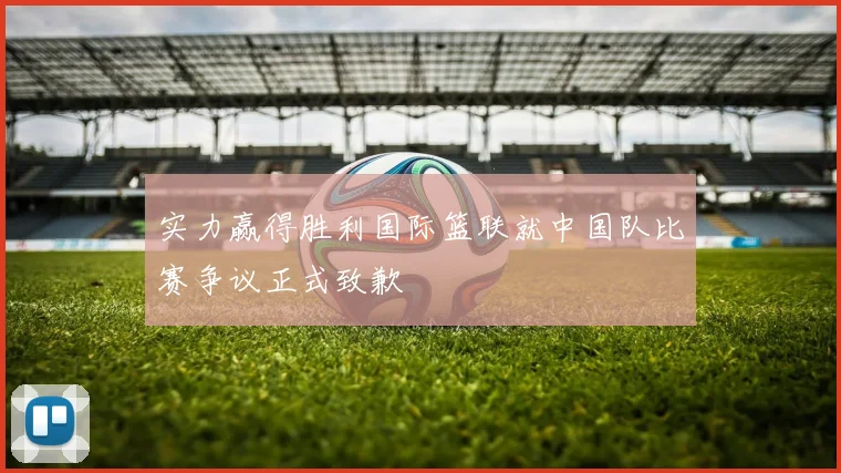 实力赢得胜利国际篮联就中国队比赛争议正式致歉