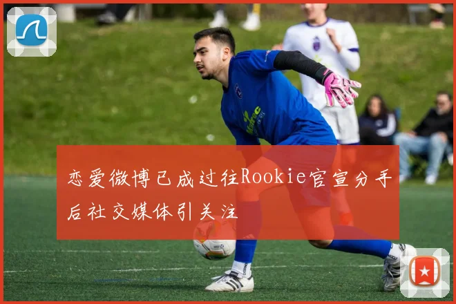 恋爱微博已成过往Rookie官宣分手后社交媒体引关注