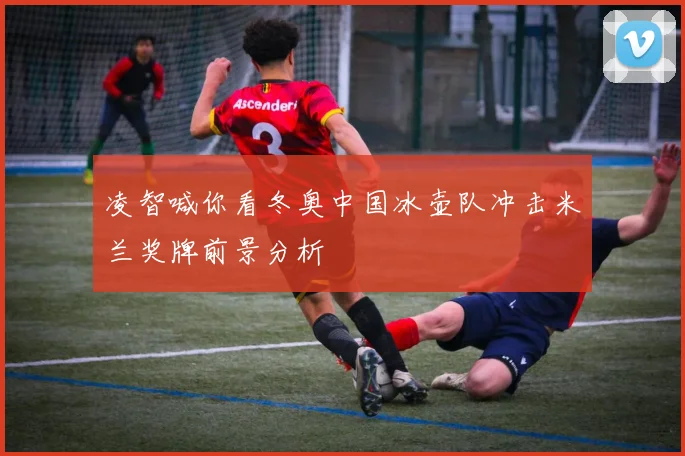 凌智喊你看冬奥中国冰壶队冲击米兰奖牌前景分析