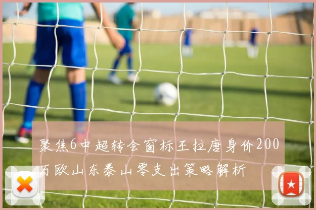 聚焦6中超转会窗标王拉唐身价200万欧山东泰山零支出策略解析