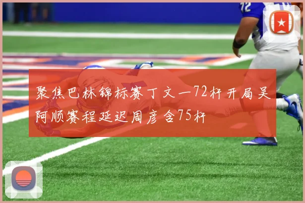聚焦巴林锦标赛丁文一72杆开局吴阿顺赛程延迟周彦含75杆