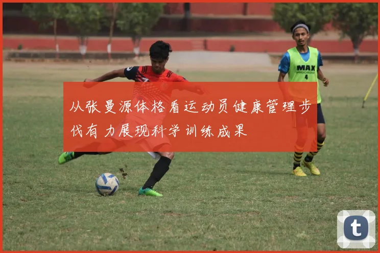 从张曼源体格看运动员健康管理步伐有力展现科学训练成果