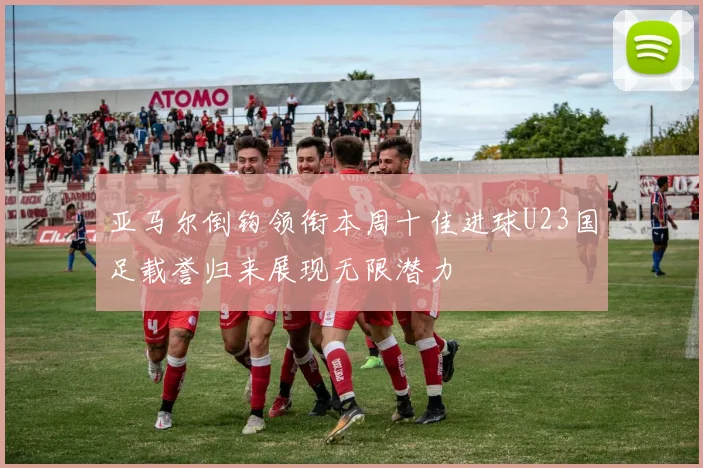 亚马尔倒钩领衔本周十佳进球U23国足载誉归来展现无限潜力