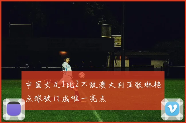 中国女足1比2不敌澳大利亚张琳艳点球破门成唯一亮点