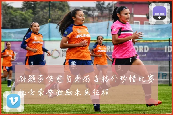 孙颖莎伤愈首秀感言格外珍惜比赛机会荣誉激励未来征程