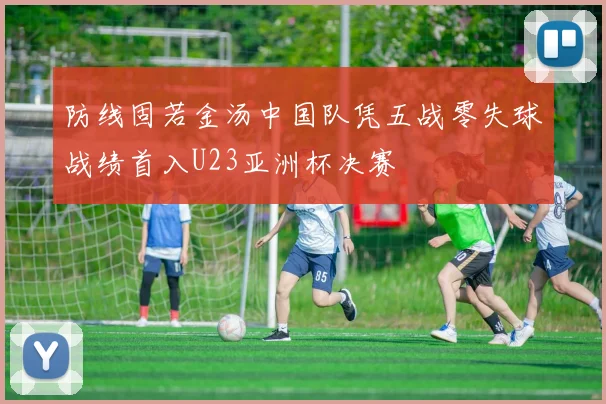 防线固若金汤中国队凭五战零失球战绩首入U23亚洲杯决赛