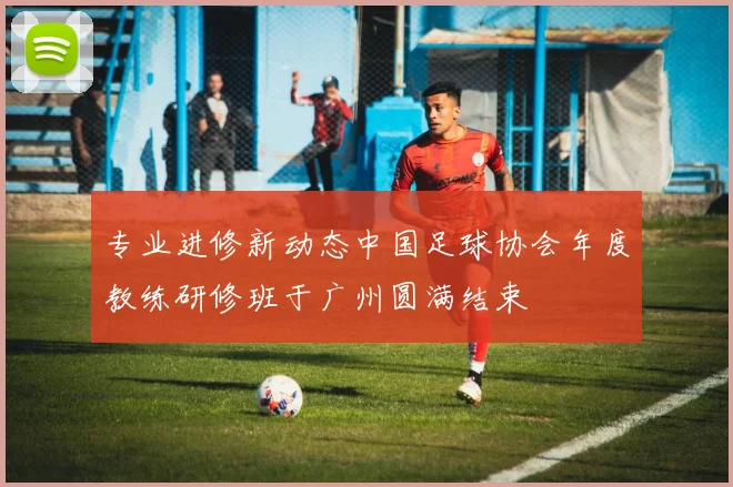 专业进修新动态中国足球协会年度教练研修班于广州圆满结束