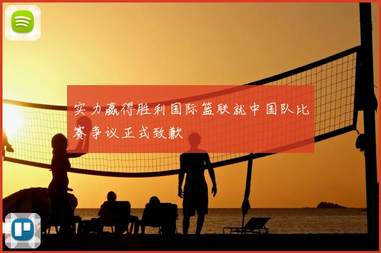 实力赢得胜利国际篮联就中国队比赛争议正式致歉
