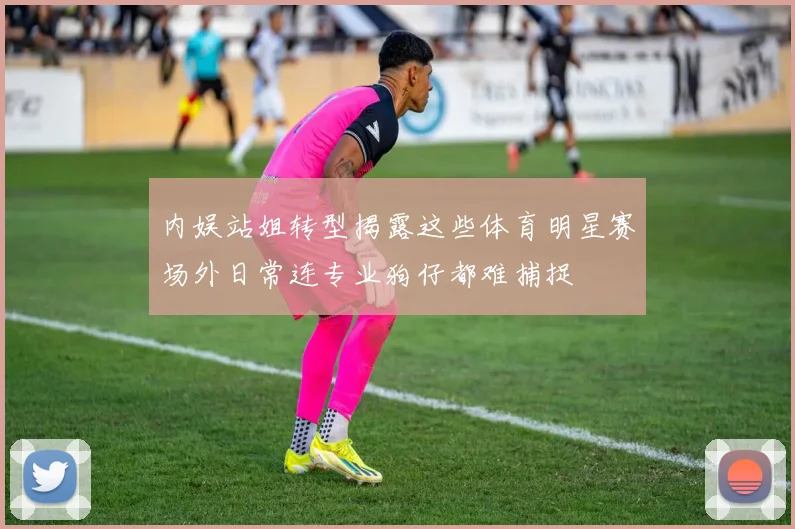 内娱站姐转型揭露这些体育明星赛场外日常连专业狗仔都难捕捉