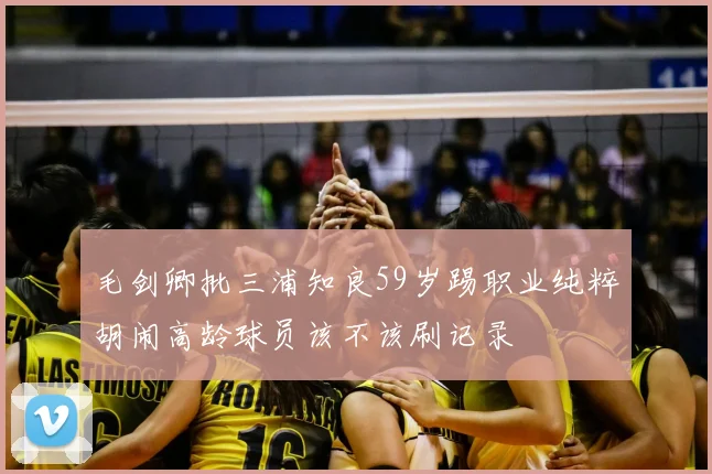 毛剑卿批三浦知良59岁踢职业纯粹胡闹高龄球员该不该刷记录