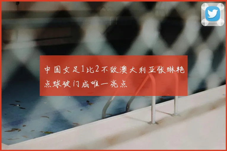 中国女足1比2不敌澳大利亚张琳艳点球破门成唯一亮点