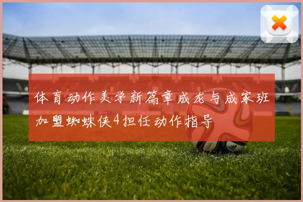 体育动作美学新篇章成龙与成家班加盟蜘蛛侠4担任动作指导